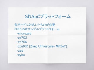 SDSoCプラットフォーム
各ボードに対応したものが必要
2016.2のサンプルプラットフォーム
　・microzed
　・zc702
　・zc706
　・zcu102 (Zynq Ultrascale+ MPSoC)
　・zed
　・zybo
 