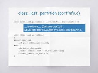 close_last_partition (portinfo.c)
void close_last_partition() __attribute__ ((destructor));
void close_last_partition()
{
#ifdef PERF_EST
apf_perf_estimation_exit();
#endif
sds_trace_cleanup();
_ptable[current_partition_num].close(1);
current_partition_num = 0;
}
__attribute__ ((desstructor));は、
GCCの独自機能でmain関数が呼ばれた後に実行される
 