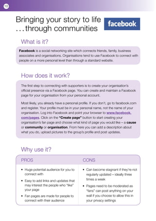 10



     Bringing your story to life
     . . . through communities
       What is it?
      Facebook is a social networking site which connects friends, family, business
      associates and organisations. Organisations tend to use Facebook to connect with
      people on a more personal level than through a standard website.



       How does it work?
       The first step to connecting with supporters is to create your organisation’s
       official presence via a Facebook page. You can create and maintain a Facebook
       page for your organisation from your personal account.

       Most likely, you already have a personal profile. If you don’t, go to facebook.com
       and register. Your profile must be in your personal name, not the name of your
       organisation. Log into Facebook and point your browser to www.facebook.
       com/pages. Click on the “Create page” button to start creating your
       organisation’s fan page and choose what kind of page you would like – a cause
       or community or organisation. From here you can add a description about
       what you do, upload pictures to the group’s profile and post updates.




       Why use it?
       PROS				                                     CONS

       •	   Huge potential audience for you to 	    •	 Can become stagnant if they’re not 	
       	    connect with                            	 regularly updated – ideally three
       	
       •	   Easy to add links and updates that 	    	 times a week
       	    may interest the people who “like” 		   •	   Pages need to be moderated as 	 	
       	    your page                               	    “fans” can post anything on your
       •	 Fan pages are made for people to 	        	    wall if you choose to allow this in
       	 connect with their audience                	    your privacy settings		
 