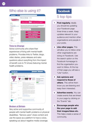 11


     Who else is using it?
                                                           5 top tips
                                                       1   Post regularly. Ideally
                                                           you should be updating
                                                           your Facebook page
                                                           three times a week. Keep
                                                           updates relevant to your
                                                           audience and mention other
                                                           organisations and people in
                                                           your posts.
     Time to Change
                                                       2   Like other pages. This
     Active community who share their
                                                           will allow you to follow what
     experiences of living with mental health
                                                           other organisations are
     problems. Provides links to Twitter, blogs,
                                                           doing on Facebook. Use
     video diaries, press releases and asks
                                                           the search option on the
     questions about everything from the impact
                                                           Facebook homepage to
     of benefit cuts to TV shows featuring mental
                                                           find the organisation you
     health problems.
                                                           want to follow. At the top
                                                           of their page you will see a
                                                           “Like” button.

                                                       3   Ask opinions and
                                                           respond to those of
                                                           others. This will let them
                                                           know you are listening and
                                                           keep them interested.

                                                       4   Advertise events. You can
                                                           create events that are linked
                                                           to your page by clicking on
                                                           the “Events” tab.

     Broken of Britain                                 5 Encourage people who
     Very active and supportive community of             like your page to add
     people with mental health problems or physical      their images/ideas etc.
     disabilities. “Service users” share content and     This helps create a sense of
     use the space as a platform to have a voice,        community.
     speaking out about negative media coverage.
 