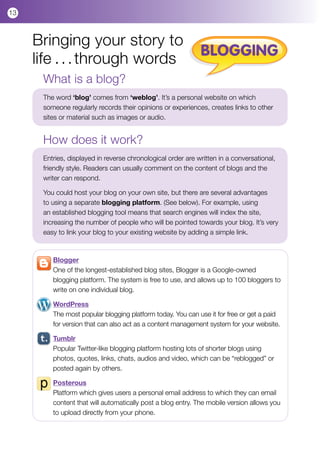 13



     Bringing your story to
                                                             BLOGGING
     life . . . through words
      What is a blog?
      The word ‘blog’ comes from ‘weblog’. It’s a personal website on which
      someone regularly records their opinions or experiences, creates links to other
      sites or material such as images or audio.


      How does it work?
      Entries, displayed in reverse chronological order are written in a conversational,
      friendly style. Readers can usually comment on the content of blogs and the
      writer can respond.

      You could host your blog on your own site, but there are several advantages
      to using a separate blogging platform. (See below). For example, using
      an established blogging tool means that search engines will index the site,
      increasing the number of people who will be pointed towards your blog. It’s very
      easy to link your blog to your existing website by adding a simple link.



         Blogger
         One of the longest-established blog sites, Blogger is a Google-owned
         blogging platform. The system is free to use, and allows up to 100 bloggers to
         write on one individual blog.

         WordPress
         The most popular blogging platform today. You can use it for free or get a paid
         for version that can also act as a content management system for your website.

         Tumblr
         Popular Twitter-like blogging platform hosting lots of shorter blogs using
         photos, quotes, links, chats, audios and video, which can be “reblogged” or
         posted again by others.

         Posterous
         Platform which gives users a personal email address to which they can email
         content that will automatically post a blog entry. The mobile version allows you
         to upload directly from your phone.
 