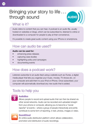 15



     Bringing your story to life . . .
     through sound                                                     AUDIO

      What is it?
      Audio refers to content that you can hear. A podcast is an audio file, usually
      hosted on websites or blogs, which can be subscribed to, listened to online or
      downloaded to a computer for people to play at their convenience.

      It’s possible to create great audio content using your iPhone or smartphone.


      How can audio be used?
      Audio can be used for:
      •	  enhancing press releases
      •	  capturing case studies
      •	  highlighting policy and campaigns
      •	  documenting events


      How does a podcast work?
      Listeners subscribe to an audio feed using a website such as iTunes, a digital
      media player that lets you organise your music, movies, TV shows etc. on
      your computer and add them to your iPod or iPhone. Once subscribed, your
      computer will automatically download any new audio that is added.


      Tools to help you
             AudioBoo
             Allows people to record and upload audio that can then be shared via
             other social networks. Audio can be recorded and uploaded straight
             from your phone or computer, allowing you to become a “social
             reporter” at events – where a group of people interactively and jointly
             contribute to some form of reporting, in text, photos, images or video.

             SoundCloud
             An online audio distribution platform which allows collaboration,
             promotion and distribution of audio recordings.
 