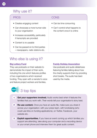 16


        Why use it?
        PROS				                                      CONS

        •	 Creates engaging content                   • 	Can be time consuming
        	
        •	 Can showcase a more human side 	           • 	Can’t control what happens to 		
        	 to your organisation                        	 the content once it is online	 	

        •	 Increases accessibility, particularly 	
        	 if transcripts are provided

        •	 Content is re-useable

        •	 Can be passed on to third parties 	
        	 – newspapers, radio stations etc.



     Who else is using it?
     Big Lottery Fund                                   Family Holiday Association
     They use podcasts on their website to              Use podcasts and audio slideshows
     demonstrate the impact of their work,              featuring families talking about how
     including this one which features profiles         the charity supports them by providing
     of two organisations which received                short breaks. The audio has been
     funding. They open with a narrator’s voice         used by the media.
     and feature project workers and families.



                  3 top tips
       AUDIO




         1     Get your supporters involved. Audio works best when it features the
               families that you work with. Their words tell your organisation’s story best.

         2     Re-use content. Once you have an audio file, make sure you share it
               across your organisation: with your press team, with fundraising (who
               could use links on funding applications), on Twitter, Facebook, your
               website etc.

         3     Exploit opportunities. If you have an event coming up which families you
               support are attending, take along your computer and a recording device
               or your smart phone and interview them for great audio content.
 