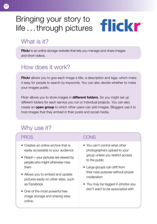 17



     Bringing your story to
     life . . . through pictures
      What is it?
      Flickr is an online storage website that lets you manage and share images
      and short videos.


      How does it work?
      Flickr allows you to give each image a title, a description and tags, which make
      it easy for people to search by keywords. You can also decide whether to make
      your images public.

      Flickr allows you to store images in different folders. So you might set up
      different folders for each service you run or individual projects. You can also
      create an open group to which other users can add images. Bloggers use it to
      host images that they embed in their posts and social media.



      Why use it?
      PROS				                                   CONS
      •	 Creates an online archive that is 	     • 	You can’t control what other 	 	
      	 easily accessible to your audience       	 photographers upload to your 		
                                                 	 group unless you restrict access 	
      •	 Reach – your pictures are viewed by 	
                                                 	 to the public
      	 people who might otherwise miss 	
      	 them                                     • 	Large groups can drift from 	 	
                                                 	 their core purpose without proper 	
      •	 Allows you to embed and update 	
                                                 	 moderation
      	 pictures easily on other sites, such 	
      	 as Facebook                              •  You may be tagged in photos you 	
                                                 	 don’t want to be associated with 	
      •	 One of the most powerful free 	 	
      	 image storage and sharing sites 	
      	 online.
 