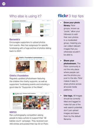 18




     Who else is using it?                                        3 top tips
                                                        1   Grow your photo
                                                            library. Flickr
                                                            groups, known as
                                                            “pools,” allow your
                                                            followers to add
                                                            their own photos
     Barnardo’s                                             to a moderated
     Encourages supporters to upload photos                 group, meaning you
     from events. Also has subgroups for specific           can collect relevant
     fundraising with a huge archive of photos dating       images that you
     back to 2007.                                          otherwise wouldn’t
                                                            be able to.

                                                        2   Share your
                                                            photostream. The
                                                            Flickr community is
                                                            not the only place
                                                            where people can
     Child’s i Foundation                                   see the photos you
     Regularly updated photostream featuring                post to the site. Flickr
     the children the charity supports, as well as          makes it easy to
     supporters’ fundraising events and including a         share photos across
     good idea for “Supporter of the Week”.                 all social media
                                                            platforms.

                                                        3   Use tags. All images
                                                            should be correctly
                                                            titled and tagged to
                                                            make full use of the
                                                            web search potential;
                                                            don’t just upload
     NSPCC
                                                            images and leave
     Ran a photography competition asking
                                                            them by the default
     people to take a photo to support their ‘All
                                                            filename.
     babies count’ campaign. They received over
     400 entries and posted their top 50 on Flickr.
 