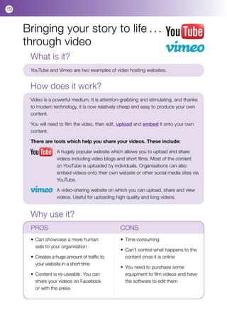 19



     Bringing your story to life . . .
     through video
      What is it?
      YouTube and Vimeo are two examples of video hosting websites.


      How does it work?
      Video is a powerful medium. It is attention-grabbing and stimulating, and thanks
      to modern technology, it is now relatively cheap and easy to produce your own
      content.

      You will need to film the video, then edit, upload and embed it onto your own
      content.

      There are tools which help you share your videos. These include:

                   A hugely popular website which allows you to upload and share
                   videos including video blogs and short films. Most of the content
                   on YouTube is uploaded by individuals. Organisations can also
                   embed videos onto their own website or other social media sites via
                   YouTube.

                   A video-sharing website on which you can upload, share and view
                   videos. Useful for uploading high quality and long videos.


      Why use it?
      PROS				                                   CONS
      •	 Can showcase a more human 		            • 	Time consuming
      	 side to your organisation
                                                 • 	Can’t control what happens to the 	
      •	 Creates a huge amount of traffic to 	   	 content once it is online
      	 your website in a short time
                                                 •	 You need to purchase some 	 	
      •	 Content is re-useable. You can 	        	 equipment to film videos and have 	
      	 share your videos on Facebook 	          	 the software to edit them	
      	 or with the press
 