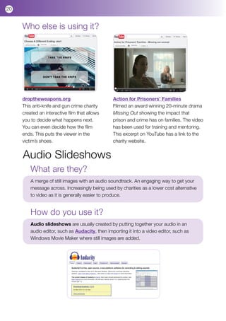 20


     Who else is using it?




     droptheweapons.org                          Action for Prisoners’ Families
     This anti-knife and gun crime charity       Filmed an award winning 20-minute drama
     created an interactive film that allows     Missing Out showing the impact that
     you to decide what happens next.            prison and crime has on families. The video
     You can even decide how the film            has been used for training and mentoring.
     ends. This puts the viewer in the           This excerpt on YouTube has a link to the
     victim’s shoes.                             charity website.


     Audio Slideshows
         What are they?
         A merge of still images with an audio soundtrack. An engaging way to get your
         message across. Increasingly being used by charities as a lower cost alternative
         to video as it is generally easier to produce.


         How do you use it?
         Audio slideshows are usually created by putting together your audio in an
         audio editor, such as Audacity, then importing it into a video editor, such as
         Windows Movie Maker where still images are added.
 