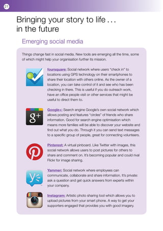 21



     Bringing your story to life . . .
     in the future
      Emerging social media
      Things change fast in social media. New tools are emerging all the time, some
      of which might help your organisation further its mission.

                      foursquare: Social network where users “check in” to
                      locations using GPS technology on their smartphones to
                      share their location with others online. As the owner of a
                      location, you can take control of it and see who has been
                      checking in there. This is useful if you do outreach work,
                      have an office people visit or other services that might be
                      useful to direct them to.

                      Google+: Search engine Google’s own social network which
                      allows posting and features “circles” of friends who share
                      information. Good for search engine optimisation which
                      means more families will be able to discover your website and
                      find out what you do. Through it you can send text messages
                      to a specific group of people, great for connecting volunteers.

                      Pinterest: A virtual pinboard. Like Twitter with images, this
                      social network allows users to post pictures for others to
                      share and comment on. It’s becoming popular and could rival
                      Flickr for image sharing.

                      Yammer: Social network where employees can
                      communicate, collaborate and share information. It’s private:
                      ask a question and get quick answers from experts within
                      your company.

                      Instagram: Artistic photo sharing tool which allows you to
                      upload pictures from your smart phone. A way to get your
                      supporters engaged that provides you with good imagery.
 