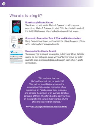 22




     Who else is using it?
               Breakthrough Breast Cancer
               They linked up with retailer Marks & Spencer on a foursquare
               promotion. Marks & Spencer donated £1 to the charity for each of
               the first 25,000 people who checked in at one of their stores.


               Community Foundation Tyne & Wear and Northumberland
               Using Pinterest’s pinboard to showcase the different aspects of their
               work, including fundraising and events.


               Monmouthshire County Council
               The council had a request for an online bulletin board from its foster
               carers. So they set up an award-winning Yammer group for foster
               carers to share stories and ideas and support each other in a safe
               environment.




                               “Did you know that one
                     ‘like’ on Facebook can be worth £5?
                    This stat from JustGiving works on the
                  assumption that a certain proportion of our
                 supporters on Facebook are likely to donate,
               and spreads the amount of an average donation
              across all of them. Therefore building communities
              on these platforms can produce financial returns –
                       often the best kind for charities.”

                From The CharityComms Guide to Social Media
 