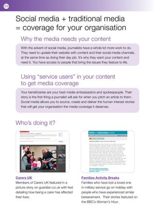 23



     Social media + traditional media
     = coverage for your organisation
        Why the media needs your content
        With the advent of social media, journalists have a whole lot more work to do.
        They need to update their website with content and their social media channels,
        at the same time as doing their day job. It’s why they want your content and
        need it. You have access to people that bring the issues they feature to life.



        Using “service users” in your content
        to get media coverage
        Your beneficiaries are your best media ambassadors and spokespeople. Their
        story is the first thing a journalist will ask for when you pitch an article to them.
        Social media allows you to source, create and deliver the human interest stories
        that will get your organisation the media coverage it deserves.




     Who’s doing it?




     Carers UK                                       Families Activity Breaks
     Members of Carers UK featured in a              Families who have lost a loved one
     picture story on guardian.co.uk with text       in military service go on holiday with
     detailing how being a carer has affected        people who have experienced similar
     their lives.                                    bereavement. Their stories featured on
                                                     the BBC’s Woman’s Hour.
 
