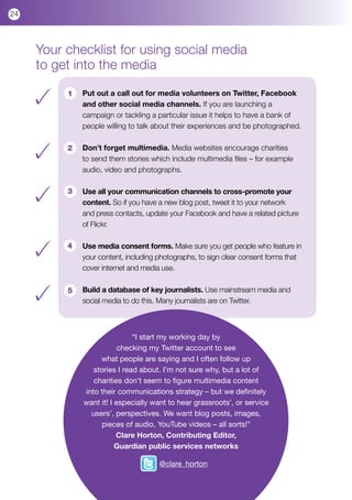 24



     Your checklist for using social media
     to get into the media

          1   Put out a call out for media volunteers on Twitter, Facebook
              and other social media channels. If you are launching a
              campaign or tackling a particular issue it helps to have a bank of
              people willing to talk about their experiences and be photographed.

          2   Don’t forget multimedia. Media websites encourage charities
              to send them stories which include multimedia files – for example
              audio, video and photographs.

          3   Use all your communication channels to cross-promote your
              content. So if you have a new blog post, tweet it to your network
              and press contacts, update your Facebook and have a related picture
              of Flickr.

          4   Use media consent forms. Make sure you get people who feature in
              your content, including photographs, to sign clear consent forms that
              cover internet and media use.  

          5   Build a database of key journalists. Use mainstream media and
              social media to do this. Many journalists are on Twitter.



                              “I start my working day by
                          checking my Twitter account to see
                   what people are saying and I often follow up
                 stories I read about. I’m not sure why, but a lot of
                 charities don’t seem to figure multimedia content
              into their communications strategy – but we definitely
              want it! I especially want to hear grassroots’, or service
                users’, perspectives. We want blog posts, images,
                    pieces of audio, YouTube videos – all sorts!”
                         Clare Horton, Contributing Editor,
                         Guardian public services networks

                                      @clare_horton
 