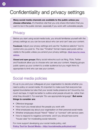 25



     Confidentiality and privacy settings
      Many social media channels are available to the public unless you
      choose otherwise. It’s therefore vital that you only share information that you
      want to be in the public domain, especially if you work with vulnerable people.


      Privacy
      Before you start using social media tools, you should familiarise yourself with the
      privacy settings so you can be sure about who can and can’t see your content.

      Facebook: Adjust your privacy settings and use the “Audience selector” tool to
      control who you post to. The new “Timeline” format means past posts will be
      visible to the public unless you amend your privacy settings. Click here for more
      advice.

      Closed and open groups: Many social networks such as Ning, Flickr, Twitter
      and Facebook allow you to choose who can see your content. Keeping groups
      public opens up your content to a wider audience but you might think it’s
      appropriate to limit who can see your content.



      Social media policies
      It’s up to you and your colleagues at your organisation to decide whether you
      need a policy on social media. It’s important to make sure that everyone has
      agreed boundaries but also that your social media presence isn’t bound by too
      much red tape. It might be better to outline what people should do, rather than
      what they shouldn’t. For example “Do use appropriate language”. But some
      things to consider are:

      •	   Offensive language
      •	   How much you reveal about the people you work with
      •	   What employees say about your organisation on their personal social media
      •	   Whether employees should “friend” “follow” or “connect” with service users
      •	   How to respond to negative comments  and if you should have some 	         	
      	    “house rules” for moderating social networks

      For more support developing your social media policy, visit:
      Policy Tool for Social Media – http://socialmedia.policytool.net/
 