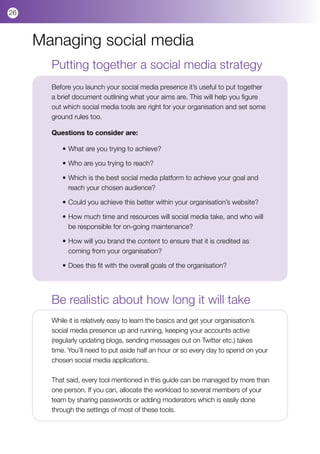 26



     Managing social media
       Putting together a social media strategy
       Before you launch your social media presence it’s useful to put together
       a brief document outlining what your aims are. This will help you figure
       out which social media tools are right for your organisation and set some
       ground rules too.

       Questions to consider are:

          •	What are you trying to achieve?

          •	Who are you trying to reach?

          •	Which is the best social media platform to achieve your goal and 	
          	 reach your chosen audience?

          •	Could you achieve this better within your organisation’s website?

          •	How much time and resources will social media take, and who will 	
          	 be responsible for on-going maintenance?

          •	How will you brand the content to ensure that it is credited as 	   	
          	 coming from your organisation?

          •	Does this fit with the overall goals of the organisation?




       Be realistic about how long it will take
       While it is relatively easy to learn the basics and get your organisation’s
       social media presence up and running, keeping your accounts active
       (regularly updating blogs, sending messages out on Twitter etc.) takes
       time. You’ll need to put aside half an hour or so every day to spend on your
       chosen social media applications.

       That said, every tool mentioned in this guide can be managed by more than
       one person. If you can, allocate the workload to several members of your
       team by sharing passwords or adding moderators which is easily done
       through the settings of most of these tools.
 