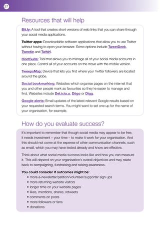 27



     Resources that will help
     Bit.ly: A tool that creates short versions of web links that you can share through
     your social media applications.

     Twitter apps: Downloadable software applications that allow you to use Twitter
     without having to open your browser. Some options include TweetDeck,
     Tweetie and Twhirl.

     HootSuite: Tool that allows you to manage all of your social media accounts in
     one place. Control all of your accounts on the move with the mobile version.

     TweepsMap: Device that lets you find where your Twitter followers are located
     around the globe.

     Social bookmarking: Websites which organise pages on the internet that
     you and other people mark as favourites so they’re easier to manage and
     find. Websites include Del.icio.u, Diigo or Digg.

     Google alerts: Email updates of the latest relevant Google results based on
     your requested search terms. You might want to set one up for the name of
     your organisation, for example.



     How do you evaluate success?
     It’s important to remember that though social media may appear to be free,
     it needs investment – your time – to make it work for your organisation. And
     this should not come at the expense of other communication channels, such
     as email, which you may have tested already and know are effective.

     Think about what social media success looks like and how you can measure
     it. This will depend on your organisation’s overall objectives and may relate
     back to campaigning, fundraising and raising awareness.

     You could consider if outcomes might be:
        •	more e-newsletter/petition/volunteer/supporter sign ups
        •	more returning website visitors
        •	longer time on your website pages
        •	likes, mentions, shares, retweets
        • comments on posts
        •	more followers or fans
        •	donations
 