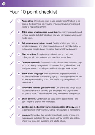 29



     Your 10 point checklist
         1   Agree aims. Why do you want to use social media? It’s best to be
             clear at the beginning, so everyone knows what your aims are and
             wants to help achieve them.

         2   Think about what success looks like. You don’t necessarily need
             to have targets, but do think about how you will measure your social
             media work.

         3   Set some ground rules – or not. Decide whether you need a
             social media policy and what it needs to cover. It might be better to
             outline what people should do, rather than what they shouldn’t.

         4   Plan your time. Though many tools are free, you and your
             colleagues will need to invest your own time to use them.

         5   Do some research. There are lots of tools out there that could help
             you to achieve your organisation’s mission. This guide will help kick
             start your research to help you decide what might work for you.

         6   Think about language. How do you want to present yourself in
             social media? Make sure the language you use is appropriate for the
             audience you are talking to and that it reflects your organisation’s
             tone of voice.

         7   Involve the families you work with. One of the best things about
             social media is that it can help give the people your organisation
             supports a voice. They will tell your story much better than you can.

         8   Share content. Content can be used across social media – and
             don’t forget to share it with journalists.

         9   Build social media into your communications strategy. Use it
             to complement what you know works. For example, e-newsletters.

        10 Interact. Remember that social media should excite, engage and
           make people feel closer to your cause so they want to take action.
           Share your story, ask questions and talk to others.
 