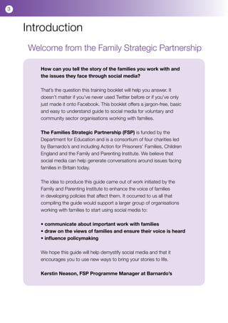 3



    Introduction
     Welcome from the Family Strategic Partnership

        How can you tell the story of the families you work with and
        the issues they face through social media?

        That’s the question this training booklet will help you answer. It
        doesn’t matter if you’ve never used Twitter before or if you’ve only
        just made it onto Facebook. This booklet offers a jargon-free, basic
        and easy to understand guide to social media for voluntary and
        community sector organisations working with families.

        The Families Strategic Partnership (FSP) is funded by the
        Department for Education and is a consortium of four charities led
        by Barnardo’s and including Action for Prisoners’ Families, Children
        England and the Family and Parenting Institute. We believe that
        social media can help generate conversations around issues facing
        families in Britain today.

        The idea to produce this guide came out of work initiated by the
        Family and Parenting Institute to enhance the voice of families
        in developing policies that affect them. It occurred to us all that
        compiling the guide would support a larger group of organisations
        working with families to start using social media to:

        • communicate about important work with families
        • draw on the views of families and ensure their voice is heard
        • influence policymaking

        We hope this guide will help demystify social media and that it
        encourages you to use new ways to bring your stories to life.

        Kerstin Neason, FSP Programme Manager at Barnardo’s
 