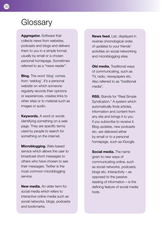 30



     Glossary
     Aggregator. Software that            News feed. List, displayed in
     collects news from websites,         reverse chronological order,
     podcasts and blogs and delivers      of updates to your friends’
     them to you in a simple format,      activities on social networking
     usually by email or a chosen         and microblogging sites.
     personal homepage. Sometimes
     referred to as a “news reader”.      Old media. Traditional ways
                                          of communicating, such as
     Blog. The word ‘blog’ comes          TV, radio, newspapers etc.
     from ‘weblog’. It’s a personal       Also referred to as “traditional
     website on which someone             media”.
     regularly records their opinions
     or experiences, creates links to     RSS. Stands for “Real Simple
     other sites or to material such as   Syndication.” A system which
     images or audio.                     automatically finds articles,
                                          information and content from
     Keywords. A word or words            any site and brings it to you
     identifying something on a web       if you subscribe to receive it.
     page. They are specific terms        Blog updates, new podcasts
     used by people to search for         etc. are delivered either
     something on the internet.           by email or to a personal
                                          homepage, such as iGoogle.
     Microblogging. Web-based
     service which allows the user to     Social media. The name
     broadcast short messages to          given to new ways of
     others who have chosen to see        communicating online, such
     their messages. Twitter is the       as social networks, podcasts,
     most common microblogging            blogs etc. Interactivity – as
     service.                             opposed to the passive
                                          reading of information – is the
     New media. An older term for         defining feature of social media
     social media which refers to         tools.
     interactive online media such as
     social networks, blogs, podcasts
     and bookmarks.
 