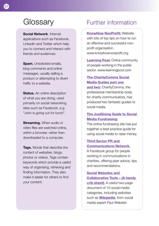 31



     Glossary                            Further information
     Social Network. Internet            KnowHow NonProfit: Website
     applications such as Facebook,      with lots of top tips on how to run
     LinkedIn and Twitter which help     an effective and successful non-
     you to connect and interact with    profit organisation.
     friends and audiences.              www.knowhownonprofit.org

                                         Learning Pool: Online community
     Spam. Unsolicited emails,           of people working in the public
     blog comments and online            sector. www.learningpool.com
     messages, usually selling a
     product or attempting to divert     The CharityComms Social
     traffic to a website.               Media Guides part one
                                         and two: CharityComms, the
     Status. An online description       professional membership body
     of what you are doing, used         for charity communicators, has
     primarily on social networking      produced two fantastic guides to
     sites such as Facebook, e.g.        social media.
     “John is going out for lunch”.      The JustGiving Guide to Social
                                         Media Fundraising:
     Streaming. When audio or            The online fundraising site has put
     video files are watched online,     together a best practice guide for
     within a browser, rather than       using social media to raise money.
     downloaded to a computer.           	
                                         Third Sector PR and
     Tags. Words that describe the       Communications Network.
     content of websites, blogs,         A Facebook group for people
     photos or videos. Tags contain      working in communications in
     keywords which provide a useful     charities, offering peer advice, tips
     way of organising, retrieving and   and recommendations.
     finding information. They also      Social Websites and
     make it easier for others to find   Collaborative Tools – (A handy
     your content.                       crib sheet). A useful two-page
                                         document of 10 social media
                                         categories, including websites
                                         such as Wikipedia, from social
                                         media expert Paul Webster.
 