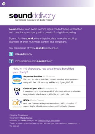 32




            harnessing the power of digital media



     sounddelivery is an award-winning digital media training, production
     and consultancy company with a passion for digital storytelling.

     Sign up for the sounddelivery digital update to receive inspiring
     examples of great multimedia content and campaigns.

     You can sign up at www.sounddelivery.org.uk

           @sounddelivery

           www.facebook.com/sounddelivery


        How, in 140 characters, has social media benefitted
        your charity?
                     Separated Families @CSFcomms
                     We used social media to help parents visualise what a weekend
                     away with their children may feel like http://goo.gl/iyPbM


                     Carer Support Wilts @carerswiltshire
                     It’s enabled us to network quickly & effectively with other charities
                     & organisations both local to Wiltshire and nationally.


                     BDFA @BattenDisease
                     As a rare disease raising awareness is crucial to core aims of
                     supporting families & research into cure for #battendisease



     Edited by: Trina Wallace
     Designed by: Mandy Norman
     Produced by: sounddelivery for the Family Strategic Partnership
     Thanks to everyone who has been involved with and given comments and suggestions for
     this booklet.
 