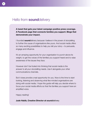 4




    Hello from sounddelivery

      A tweet that gets your latest campaign positive press coverage.
      A Facebook page that connects families you support. Blogs that
      demonstrate your impact.

      I founded sounddelivery because I believe in the power of storytelling
      to further the cause of organisations like yours. And social media offers
      so many exciting possibilities to help you tell your story – to persuade,
      engage and influence.

      It’s an amazing opportunity for your organisation to punch above its
      weight, to get the voices of the families you support heard and to raise
      awareness of the issues they face.

      However don’t be fooled into thinking that social media is the
      answer to all your storytelling needs. Use it alongside your other
      communications channels.

      But it does provide a real opportunity for you. Now is the time to start
      looking, listening and observing what like-minded organisations are
      doing with social media. I hope this guide will help you decide where to
      focus your social media efforts so that the families you support have an
      amplified voice.

      Happy reading!

      Jude Habib, Creative Director at sounddelivery
 