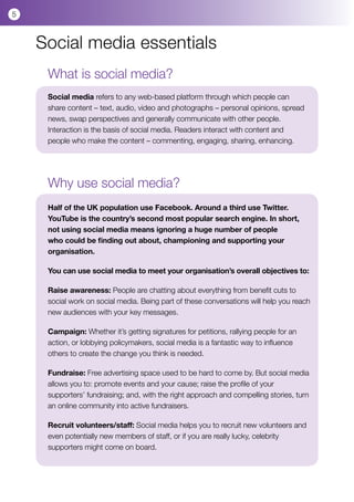 5



    Social media essentials
     What is social media?
     Social media refers to any web-based platform through which people can
     share content – text, audio, video and photographs – personal opinions, spread
     news, swap perspectives and generally communicate with other people.
     Interaction is the basis of social media. Readers interact with content and
     people who make the content – commenting, engaging, sharing, enhancing.




     Why use social media?
     Half of the UK population use Facebook. Around a third use Twitter.
     YouTube is the country’s second most popular search engine. In short,
     not using social media means ignoring a huge number of people
     who could be finding out about, championing and supporting your
     organisation.

     You can use social media to meet your organisation’s overall objectives to:

     Raise awareness: People are chatting about everything from benefit cuts to
     social work on social media. Being part of these conversations will help you reach
     new audiences with your key messages.

     Campaign: Whether it’s getting signatures for petitions, rallying people for an
     action, or lobbying policymakers, social media is a fantastic way to influence
     others to create the change you think is needed.

     Fundraise: Free advertising space used to be hard to come by. But social media
     allows you to: promote events and your cause; raise the profile of your
     supporters’ fundraising; and, with the right approach and compelling stories, turn
     an online community into active fundraisers.

     Recruit volunteers/staff: Social media helps you to recruit new volunteers and
     even potentially new members of staff, or if you are really lucky, celebrity
     supporters might come on board.
 