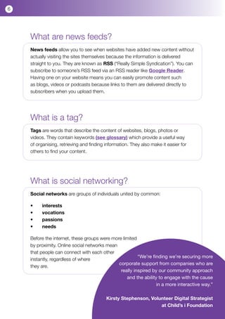 6




    What are news feeds?
    News feeds allow you to see when websites have added new content without
    actually visiting the sites themselves because the information is delivered
    straight to you. They are known as RSS (“Really Simple Syndication”). You can
    subscribe to someone’s RSS feed via an RSS reader like Google Reader.
    Having one on your website means you can easily promote content such
    as blogs, videos or podcasts because links to them are delivered directly to
    subscribers when you upload them.




    What is a tag?
    Tags are words that describe the content of websites, blogs, photos or
    videos. They contain keywords (see glossary) which provide a useful way
    of organising, retrieving and finding information. They also make it easier for
    others to find your content.




    What is social networking?
    Social networks are groups of individuals united by common:

    •	   interests
    •	   vocations
    •	   passions
    •	   needs

    Before the internet, these groups were more limited
    by proximity. Online social networks mean
    that people can connect with each other
                                                        “We’re finding we’re securing more
    instantly, regardless of where
                                              corporate support from companies who are
    they are.
                                               really inspired by our community approach
                                                  and the ability to engage with the cause
                                                                 in a more interactive way.”

                                          Kirsty Stephenson, Volunteer Digital Strategist
                                                                 at Child’s i Foundation
 