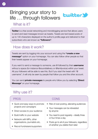 7



    Bringing your story to
    life . . . through followers
      What is it?
     Twitter is a free social networking and microblogging service that allows users
     to send and read messages known as tweets. Tweets are text-based posts of
     up to 140 characters displayed on the author’s profile page and delivered to their
     subscribers who are known as “followers”.


      How does it work?
     Tweets are sent by logging into your account and using the “create a new
     message” option on your homepage. You can also follow other people so that
     their tweets appear on your homepage.

     If you want to send a message to someone, use @ followed by their username
     without a space (for instance @sounddelivery or @familyvoice) within your tweet.
     All your followers will be able to see this. But if you start the tweet with “@
     username”, it will only be seen by people that follow you and the other account.

     You can send private messages to people who follow you by selecting ‘Direct
     Message’ on your homepage.



      Why use it?
      PROS				                                     CONS
     •	 Quick and easy ways to promote 	 •	 Risk of over-posting, alienating audiences
     	 projects and campaigns
     	                                   •	 Your messages can be retweeted 	           	
     •	 Direct access to your audience   	 by anyone

     •	 Build traffic to your website        •	 You need to post regularly – ideally three
                                             	 or four times a day
     •	 Network with MPs, other 	        	
     	 organisations, journalists etc.       • 	Posts go to all of your followers, regardless 	
                                             	 of whether you delete them later
     •	 Recruit fundraisers/supporters
 