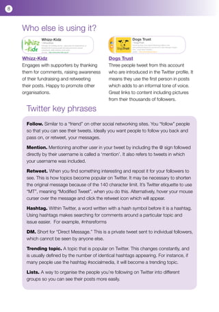 8



    Who else is using it?


    Whizz-Kidz                                  Dogs Trust
    Engages with supporters by thanking         Three people tweet from this account
    them for comments, raising awareness        who are introduced in the Twitter profile. It
    of their fundraising and retweeting         means they use the first person in posts
    their posts. Happy to promote other         which adds to an informal tone of voice.
    organisations.                              Great links to content including pictures
                                                from their thousands of followers.

      Twitter key phrases
      Follow. Similar to a “friend” on other social networking sites. You “follow” people
      so that you can see their tweets. Ideally you want people to follow you back and
      pass on, or retweet, your messages.

      Mention. Mentioning another user in your tweet by including the @ sign followed
      directly by their username is called a ‘mention’. It also refers to tweets in which
      your username was included.

      Retweet. When you find something interesting and repost it for your followers to
      see. This is how topics become popular on Twitter. It may be necessary to shorten
      the original message because of the 140 character limit. It’s Twitter etiquette to use
      “MT”, meaning “Modified Tweet”, when you do this. Alternatively, hover your mouse
      curser over the message and click the retweet icon which will appear.

      Hashtag. Within Twitter, a word written with a hash symbol before it is a hashtag.
      Using hashtags makes searching for comments around a particular topic and
      issue easier. For example, #nhsreforms

      DM. Short for “Direct Message.” This is a private tweet sent to individual followers,
      which cannot be seen by anyone else.

      Trending topic. A topic that is popular on Twitter. This changes constantly, and
      is usually defined by the number of identical hashtags appearing. For instance, if
      many people use the hashtag #socialmedia, it will become a trending topic.

      Lists. A way to organise the people you’re following on Twitter into different
      groups so you can see their posts more easily.
 