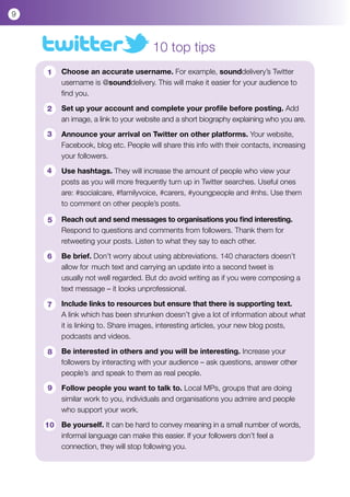 9



                                       10 top tips
    	 1   Choose an accurate username. For example, sounddelivery’s Twitter 		
    	     username is @sounddelivery. This will make it easier for your audience to 		
    	     find you.

    	 2   Set up your account and complete your profile before posting. Add 		
    	     an image, a link to your website and a short biography explaining who you are.

    	 3   Announce your arrival on Twitter on other platforms. Your website, 		
    	     Facebook, blog etc. People will share this info with their contacts, increasing 	
    	     your followers.

    	 4   Use hashtags. They will increase the amount of people who view your 		
    	     posts as you will more frequently turn up in Twitter searches. Useful ones 		
    	     are: #socialcare, #familyvoice, #carers, #youngpeople and #nhs. Use them 	
    	     to comment on other people’s posts.

    	 5   Reach out and send messages to organisations you find interesting. 		
    	     Respond to questions and comments from followers. Thank them for 		
    	     retweeting your posts. Listen to what they say to each other.

    	 6   Be brief. Don’t worry about using abbreviations. 140 characters doesn’t 		
    	     allow for 	much text and carrying an update into a second tweet is 		
    	     usually not well regarded. But do avoid writing as if you were composing a 	
    	     text message – it looks unprofessional.

    	 7   Include links to resources but ensure that there is supporting text.
    	     A link which has been shrunken doesn’t give a lot of information about what 	
    	     it is linking to. Share images, interesting articles, your new blog posts, 		
    	     podcasts and videos.

    	 8   Be interested in others and you will be interesting. Increase your 		
    	     followers by interacting with your audience – ask questions, answer other 		
    	     people’s 	and speak to them as real people.

    	 9   Follow people you want to talk to. Local MPs, groups that are doing 		
    	     similar work to you, individuals and organisations you admire and people 		
    	     who support your work.

    	 10 Be yourself. It can be hard to convey meaning in a small number of words, 	
    	    informal language can make this easier. If your followers don’t feel a 		
    	    connection, they will stop following you.
 