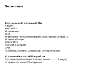 Gouvernance
Ecosystème de la communauté OSM
Citoyens
Associations
Gouvernement
ONG
Organisations Internationales (Nations Unies, Banque Mondiale…)
Monde académique
Secteur privé
•
Microsoft, Foursquare
•
AND
•
Cloudmade, Geofabrik, Camptocamp, DevelopmentSeeds
Croissance du project OSM appuyé par
•
Fondation OpenStreetMap & Chapitres locaux (France, Espagne)
•
Contextes Humanitaire/Développement
 