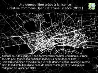 1s
Une donnée libre grâce à la licence
Creative Commons Open Database Licence (ODbL)
U
Autorise tous les usages : non commerciaux comme commerciaux (une
société peut fonder son business model sur cette donnée libre).
Peut être combinée avec d'autres jeux de données pour un usage interne,
mais la redistribution d'une base de données intégrant OSM implique
l'adoption de la licence ODbL.
 
