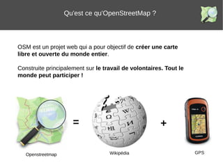 OSM est un projet web qui a pour objectif de créer une carte
libre et ouverte du monde entier.
Construite principalement sur le travail de volontaires. Tout le
monde peut participer !
Qu'est ce qu'OpenStreetMap ?
= +
Openstreetmap Wikipédia GPS
 