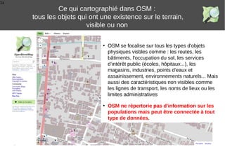 1s
• OSM se focalise sur tous les types d'objets
physiques visbles comme : les routes, les
bâtiments, l'occupation du sol, les services
d’intérêt public (écoles, hôpitaux...), les
magasins, industries, points d'eaux et
assainissement, environnements naturels... Mais
aussi des caractéristiques non visibles comme
les lignes de transport, les noms de lieux ou les
limites administratives
Ce qui cartographié dans OSM :
tous les objets qui ont une existence sur le terrain,
visible ou non
• OSM ne répertorie pas d'information sur les
populations mais peut être connectée à tout
type de données.
 