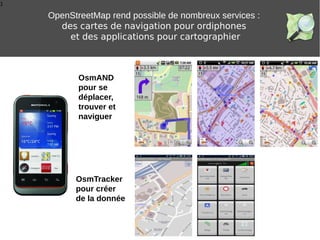 1
OpenStreetMap rend possible de nombreux services :
des cartes de navigation pour ordiphones
et des applications pour cartographier
OsmTracker
pour créer
de la donnée
OsmAND
pour se
déplacer,
trouver et
naviguer
 