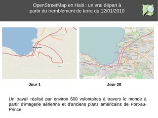 Jour 28
OpenStreetMap en Haiti : un vrai départ à
partir du tremblement de terre du 12/01/2010
Jour 1
Un travail réalisé par environ 600 volontaires à travers le monde à
partir d'imagerie aérienne et d'anciens plans américains de Port-au-
Prince
 