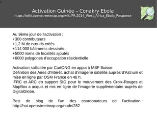 1
Activation Guinée – Conakry Ebola
https://wiki.openstreetmap.org/wiki/FR:2014_West_Africa_Ebola_Response
Au 9ème jour de l'activation :
+300 contributeurs
+1,2 M de nœuds créés
+114 000 bâtiments dessinés
+5000 noms de localités ajoutés
+6000 polygones d'occupation résidentielle
Activation sollicitée par CartONG en appui à MSF Suisse
Définition des Aires d'Intérêt, achat d'imagerie satellite auprès d'Astrium et
mise en ligne par OSM France en 48 h.
IFRC et ARC en support SIG pour le mouvement des Croix-Rouges et
MapBox a acquis et mis en ligne de l'imagerie supplémentaire auprès de
DigitalGlobe.
Post de blog de l'un des coordonateurs de l'activation :
http://hot.openstreetmap.org/node/282
 