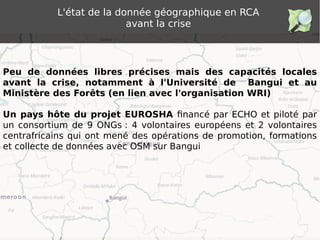 L'état de la donnée géographique en RCA
avant la crise
Peu de données libres précises mais des capacités locales
avant la crise, notamment à l'Université de Bangui et au
Ministère des Forêts (en lien avec l'organisation WRI)
Un pays hôte du projet EUROSHA financé par ECHO et piloté par
un consortium de 9 ONGs : 4 volontaires européens et 2 volontaires
centrafricains qui ont mené des opérations de promotion, formations
et collecte de données avec OSM sur Bangui
 