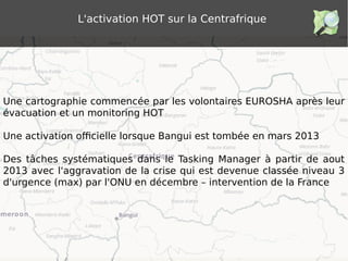 L'activation HOT sur la Centrafrique
Une cartographie commencée par les volontaires EUROSHA après leur
évacuation et un monitoring HOT
Une activation officielle lorsque Bangui est tombée en mars 2013
Des tâches systématiques dans le Tasking Manager à partir de aout
2013 avec l'aggravation de la crise qui est devenue classée niveau 3
d'urgence (max) par l'ONU en décembre – intervention de la France
 