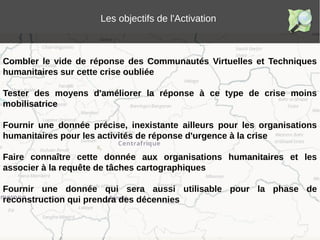 Les objectifs de l'Activation
Combler le vide de réponse des Communautés Virtuelles et Techniques
humanitaires sur cette crise oubliée
Tester des moyens d'améliorer la réponse à ce type de crise moins
mobilisatrice
Fournir une donnée précise, inexistante ailleurs pour les organisations
humanitaires pour les activités de réponse d'urgence à la crise
Faire connaître cette donnée aux organisations humanitaires et les
associer à la requête de tâches cartographiques
Fournir une donnée qui sera aussi utilisable pour la phase de
reconstruction qui prendra des décennies
 