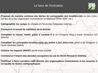 Le futur de l'Activation
Proposer de manière continue des tâches de cartographie des localités-clés où des crises
ont lieu et où les organisation humanitaires se déploient (PAM, MSF, etc.)
Cartographier les camps de réfugiés et Personnes Déplacées Internes
Poursuivre le travail de validation de la donnée
Compléter le réseau routier grâce à Landsat 8 là où l'imagerie Bing à haute résolution est
absente
Compléter les principales localités et/ou les mettre à jour post-crise grâce à de l'imagerie à
haute résolution libérée
Achever les imports UNICEF points d'eau potable
Commencer l'import des données occupation du sol du World Research Institute
Continuer à faire connaître cette donnée aux organisations humanitaires et les associer à
la requête de tâches cartographiques
 