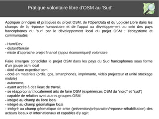 Appliquer principes et pratiques du projet OSM, de l'OpenData et du Logiciel Libre dans les
champs de la réponse humanitaire et de l'appui au développement au sein des pays
francophones du 'sud' par le développement local du projet OSM : écosystème et
communautés
- Hum/Dev
- distant/terrain
- mixte d'approche projet financé (appui économique)/ volontaire
Faire émerger/ consolider le projet OSM dans les pays du Sud francophones sous forme
d'un goupe osm local
- doté d'une expertise osm
- doté en matériels (ordis, gps, smartphones, imprimante, vidéo projecteur et unité stockage
mobile)
- autonome,
- ayant accès à des lieux de travail,
- se réappropriant localement arts de faire OSM (expériences OSM du "nord" et "sud")
- capable de relation avec autres groupes OSM
- intégré au champ du libre local
- intégré au champ géomatique local
- intégré au champ géomatique de crise (prévention/préparation/réponse-réhabilitation) des
acteurs locaux et internationaux et capables d'y agir:
Pratique volontaire libre d'OSM au 'Sud'
 