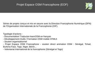 Projet Espace OSM Francophone (EOF)
Séries de projets conçus et mis en oeuvre avec la Direction Francophonie Numérique (DFN)
de l'Organisation Internationale de la Francophonie (OIF).
Typologie d'actions :
- Documentation/ Traducton learnOSM en français
- Développement Outils / Formation OSM mobile HTML5
- Soutien organisationnel
- Projet Espace OSM Francophone - soutien direct animation OSM : Sénégal, Tchad,
Burkina-Faso, Togo, Niger, Bénin...
- Volontariat International de la francophonie (Sénégal et Togo)
 