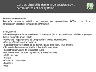 Centres dispositifs d'animation souples EOF :
communautés et écosystème.
Individus/communautés :
Former/accompagner individus et groupes sur appropriation d'OSM : techniques,
structuration collective, vertus de la contribution
Ecosystèmes :
- Faire émerger/renforcer un réseau de structures (lieux de travail) aux individus et groupes
locaux portant le projet OSM :
- Université (Départements de Géographie/ Scienes Informatiques)
- Campus Numérique francophones
- Lieux techniques espaces de co-travail, fablab, tiers lieux, lieux artistes
- Service techniques municipalité, collectivités territoriales
- Médiathèque/Centre de ressources (OIF)
- Espaces travail ONGs et Organisations Internationales
- Café internets
- Maquis
- Cours de concessions
- Maisons
- Rue
 