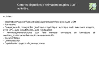 Centres dispositifs d'animation souples EOF :
activités.
Activités :
- Information/Plaidoyer/Conseil usage/appropriation/mise en oeuvre OSM
- Formations
- Campagnes de cartographie générique et spécifique: technique carto avec sans imagerie,
avec GPS, avec Smartphones, avec Field papers
- Accompagnement/tutorat pour faire émerger formateurs de formateurs et
soutiens_soutiers/membres actifs de communautés
- Documentation
- Communication
- Capitalisation (rapports/leçons apprises)
 