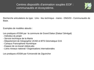 Centres dispositifs d'animation souples EOF :
communautés et écosystème.
Recherche articulations du type : Univ - lieu technique - mairie - ONG/OI - Communautés de
Base.
Exemples de modèles aboutis :
Les pratiques d'OSM par la commune de Grand Dakar (Dakar/ Sénégal)
- Individus du projet
- Service technique de la Mairie
- Département de Géographie UCAD et BTS Géomatique G15
- Campus Francophone Numérique
- Espace de co-travail JokkoLabs
- Liens niveaux national / Organisations internationales
Les pratiques d'OSM par l'Université de Ziguinchor
 