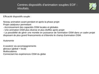Centres dispositifs d'animation souples EOF :
résultats.
Efficacité dispositifs souple :
Niveau animation avant pendant et après la phase projet
Projet catalyseur permettant
- Accroissement des capacités OSM locales et globales
- Une animation OSM plus diverse et plus étoffée après projet
- La possibilité de gérer une montée en puissance de l'animation OSM dans un cadre projet
disposant de plus grand financements et d'étendre le champ d'animation OSM.
Autonomie
A soutenir via accompagnements
glocaux (global + local)
Multiscalaires
Connectant les expériences OSM du globe
 