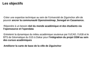 Les objectifs
-
Créer une expertise technique au sein de l’Université de Ziguinchor afin de
pouvoir ancrer la communauté Openstreetmap_Senegal en Casamance.
-
Répondre à un besoin réel du monde académique et des étudiants via
l’opensource et l’opendata
-
Entretenir la dynamique du milieu académique soutenue par l’UCAD, l’UGB et le
BTS de Géomatique du G15 à Dakar pour l’intégration du projet OSM au sein
des cursus académiques
-
Améliorer la carte de base de la ville de Ziguinchor
 