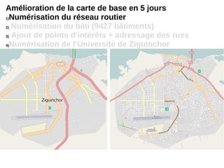 Amélioration de la carte de base en 5 jours
1)Numérisation du réseau routier
2) Numérisation du bâti (9427 bâtiments)
3) Ajout de points d’intérêts + adressage des rues
4)Numérisation de l’Université de Ziguinchor
 