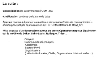La suite :
-
Consolidation de la communauté OSM_ZIG
-
Amélioration continue de la carte de base
-
Soutien continu à distance via matériaux de formation/outils de communication +
soutien ponctuel par des formateurs de HOT et facilitateurs de OSM_SN
-
Mise en place d’un écosystème autour du projet Openstreetmap sur Ziguinchor
sur le modèle de Dakar, Saint-Louis, Rufisque, Thies…

Citoyens

Communautés techniques
Académies
Secteur Privé
Organisations
(collectivités locales, ONGs, Organisations Internationales…)
 