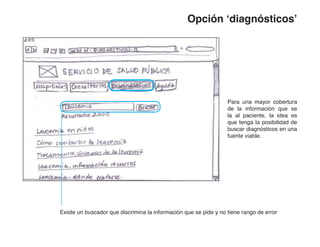 Opción ‘diagnósticos’




                                                                  Para una mayor cobertura
                                                                  de la información que se
                                                                  la al paciente, la idea es
                                                                  que tenga la posibilidad de
                                                                  buscar diagnósticos en una
                                                                  fuente viable.




Existe un buscador que discrimina la información que se pide y no tiene rango de error
 